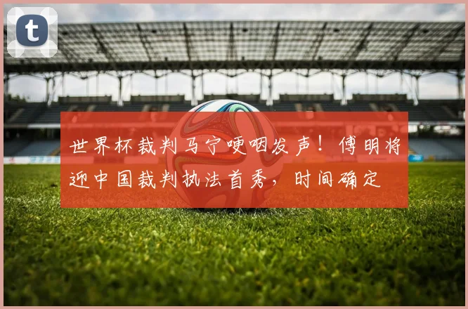 世界杯裁判马宁哽咽发声!傅明将迎中国裁判执法首秀,时间确定
