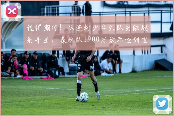 值得期待！从渔村少年到队史欧战射手王，森林队1900万欧元捡到宝