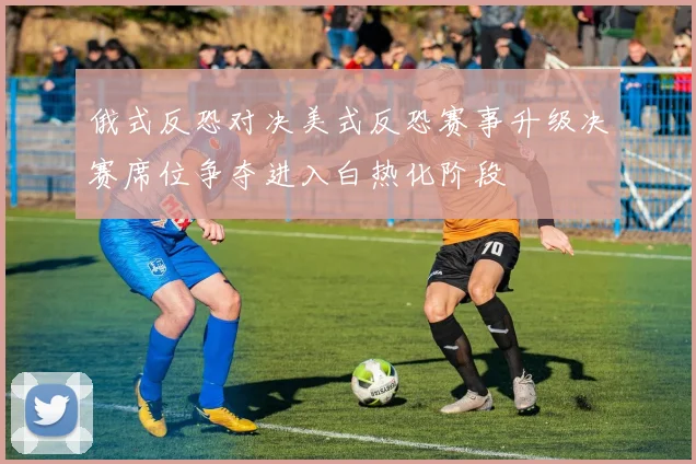 俄式反恐对决美式反恐赛事升级决赛席位争夺进入白热化阶段
