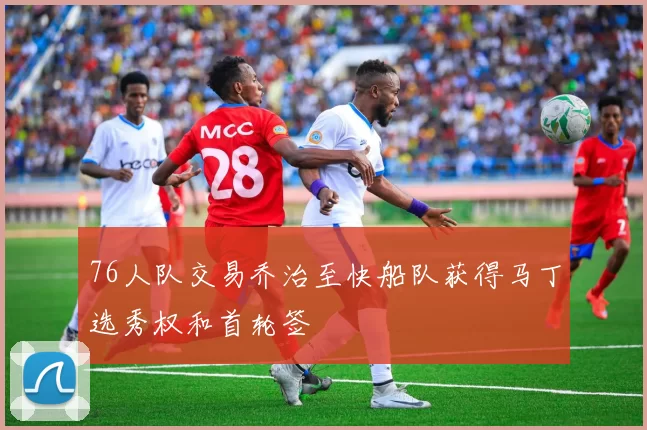 76人队交易乔治至快船队获得马丁选秀权和首轮签