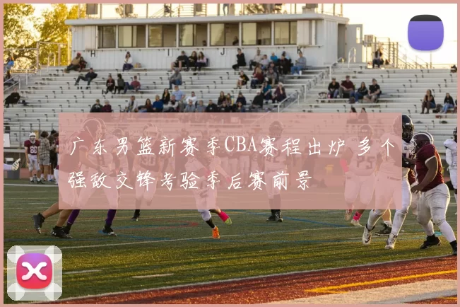 广东男篮新赛季CBA赛程出炉 多个强敌交锋考验季后赛前景