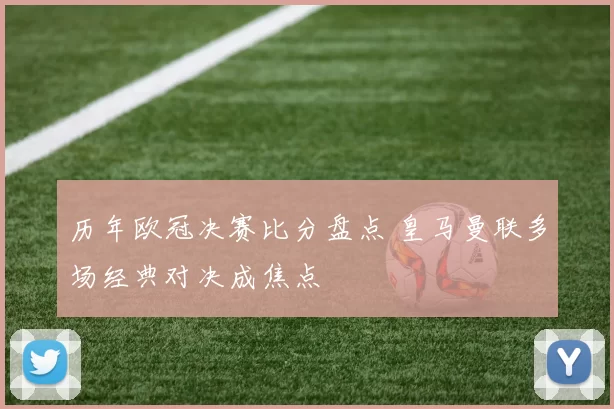 历年欧冠决赛比分盘点 皇马曼联多场经典对决成焦点