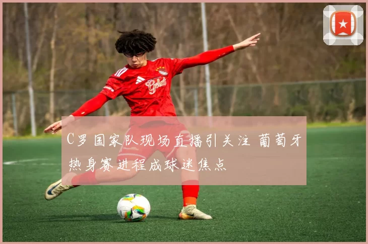 C罗国家队现场直播引关注 葡萄牙热身赛进程成球迷焦点