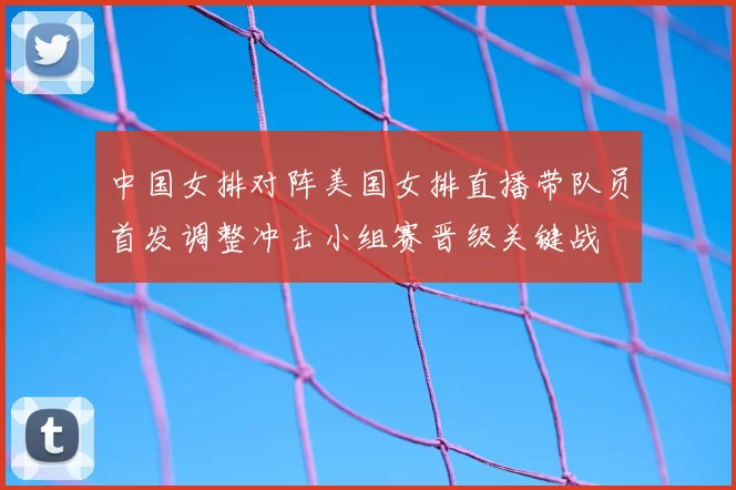 中国女排对阵美国女排直播带队员首发调整冲击小组赛晋级关键战