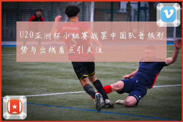 U20亚洲杯小组赛战罢中国队晋级形势与出线看点引关注