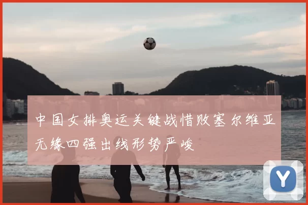 中国女排奥运关键战惜败塞尔维亚无缘四强出线形势严峻