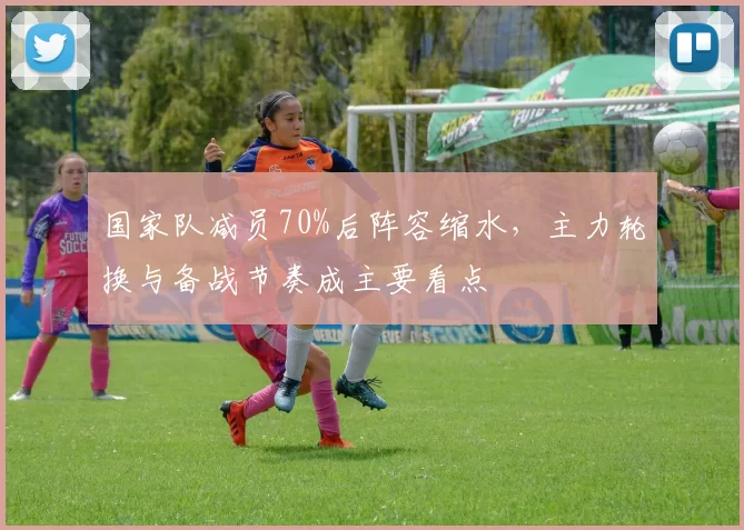 国家队减员70%后阵容缩水，主力轮换与备战节奏成主要看点