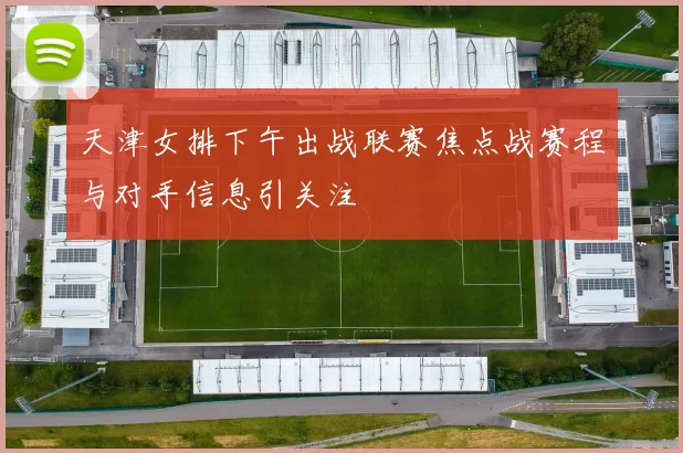 天津女排下午出战联赛焦点战赛程与对手信息引关注