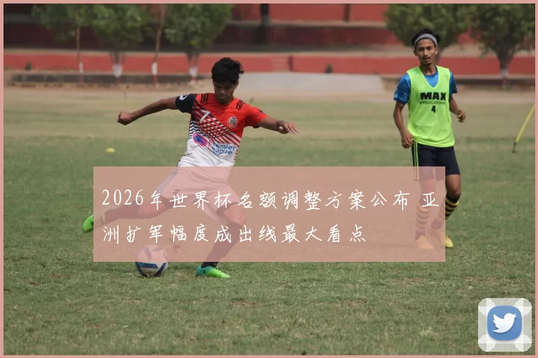 2026年世界杯名额调整方案公布 亚洲扩军幅度成出线最大看点