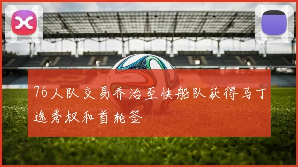 76人队交易乔治至快船队获得马丁选秀权和首轮签