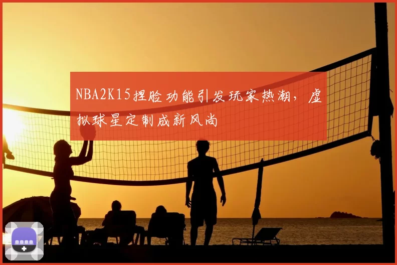 NBA2K15捏脸功能引发玩家热潮,虚拟球星定制成新风尚