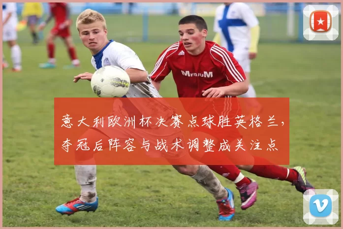 意大利欧洲杯决赛点球胜英格兰,夺冠后阵容与战术调整成关注点