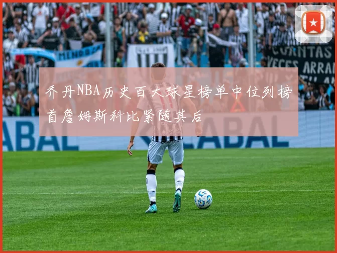乔丹NBA历史百大球星榜单中位列榜首詹姆斯科比紧随其后