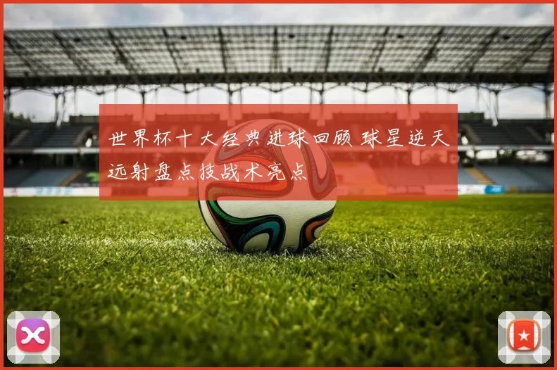 世界杯十大经典进球回顾 球星逆天远射盘点技战术亮点