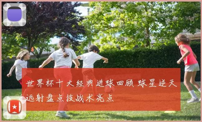 世界杯十大经典进球回顾 球星逆天远射盘点技战术亮点