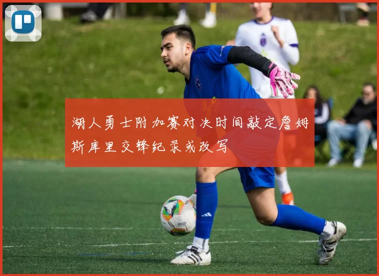 湖人勇士附加赛对决时间敲定詹姆斯库里交锋纪录或改写