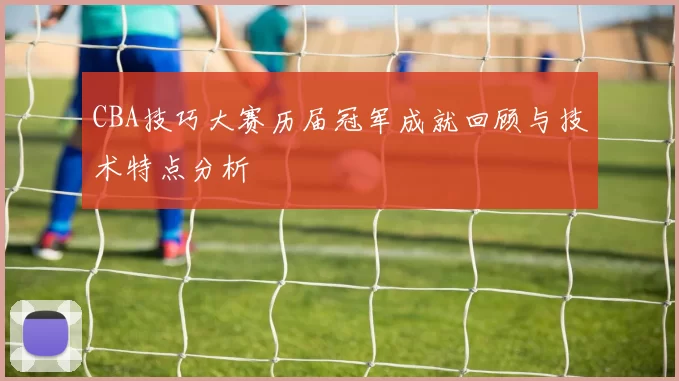 CBA技巧大赛历届冠军成就回顾与技术特点分析
