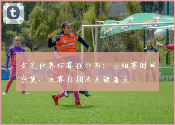 女足世界杯赛程公布：小组赛时间密集、决赛日期及关键看点