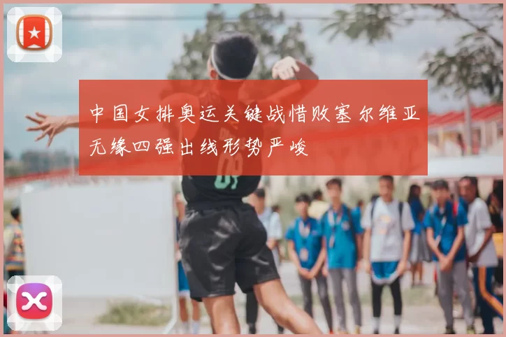 中国女排奥运关键战惜败塞尔维亚无缘四强出线形势严峻