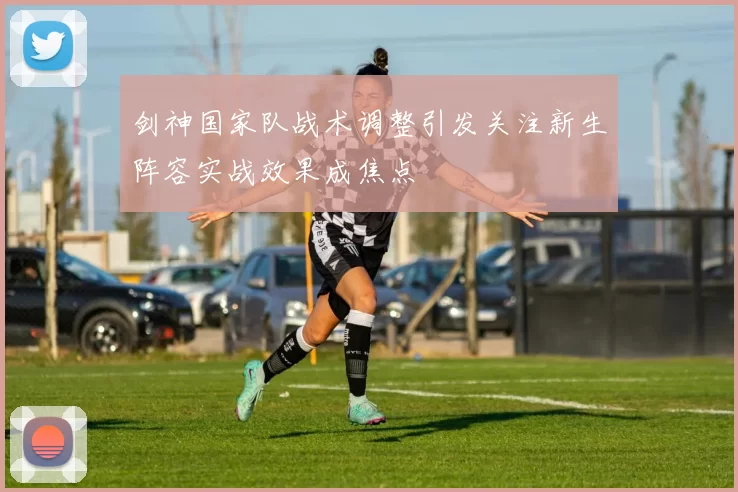 剑神国家队战术调整引发关注新生阵容实战效果成焦点