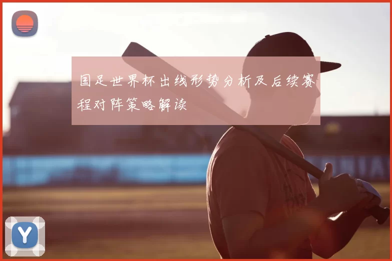 国足世界杯出线形势分析及后续赛程对阵策略解读