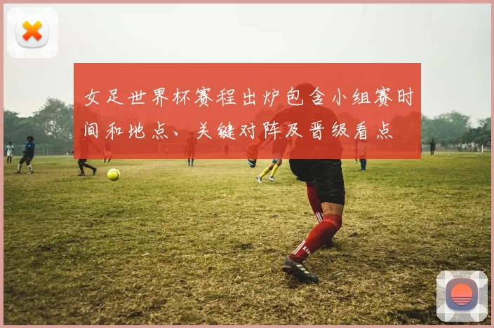 女足世界杯赛程出炉包含小组赛时间和地点、关键对阵及晋级看点