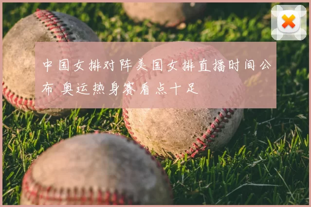 中国女排对阵美国女排直播时间公布 奥运热身赛看点十足