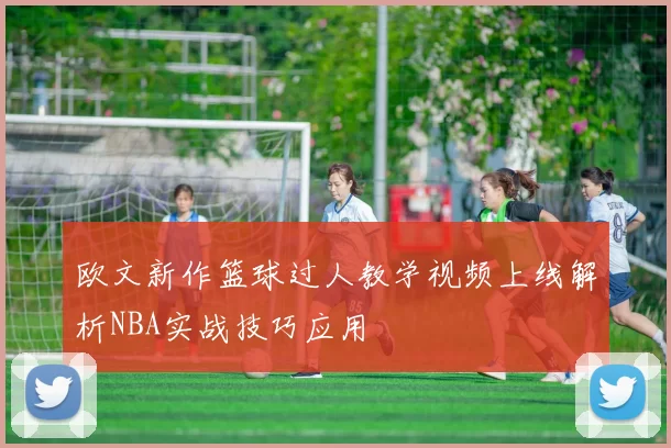欧文新作篮球过人教学视频上线解析NBA实战技巧应用