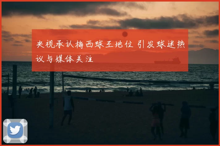 央视承认梅西球王地位 引发球迷热议与媒体关注