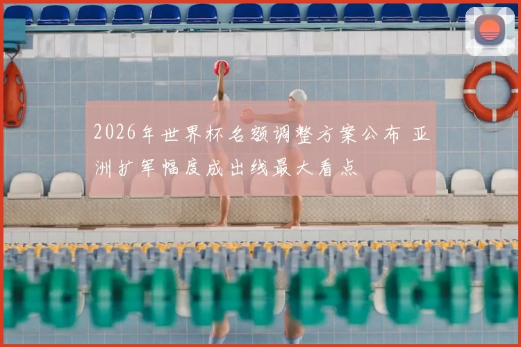 2026年世界杯名额调整方案公布 亚洲扩军幅度成出线最大看点