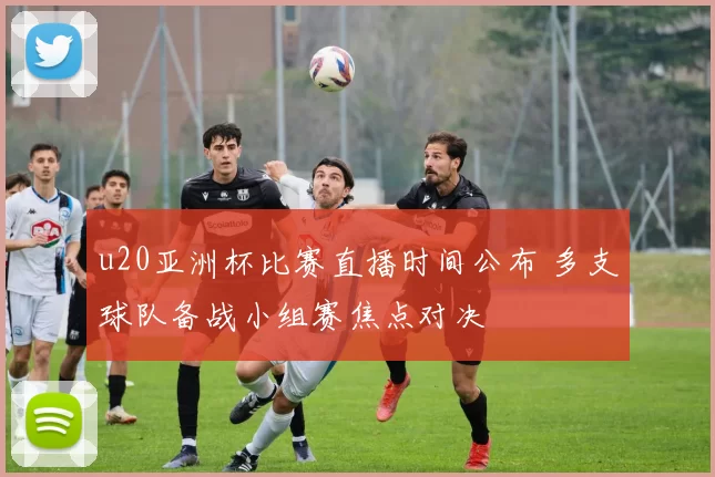 u20亚洲杯比赛直播时间公布 多支球队备战小组赛焦点对决