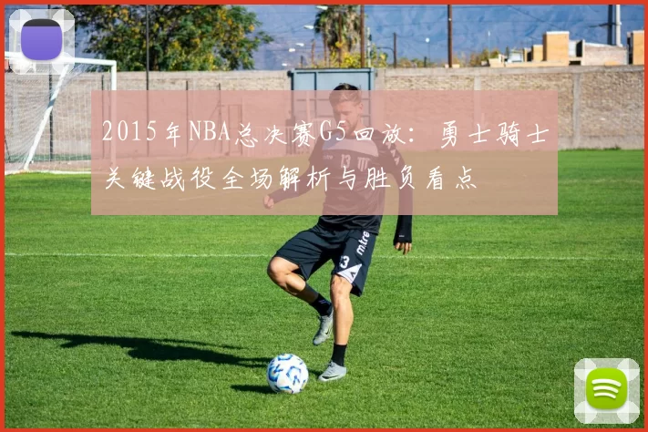 2015年NBA总决赛G5回放：勇士骑士关键战役全场解析与胜负看点