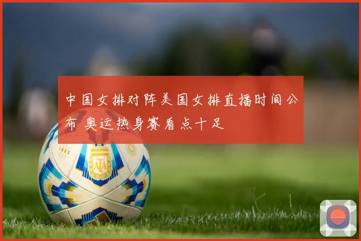 中国女排对阵美国女排直播时间公布 奥运热身赛看点十足