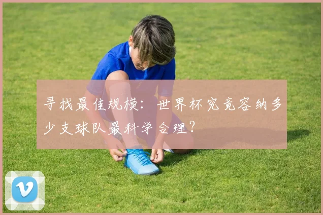 寻找最佳规模：世界杯究竟容纳多少支球队最科学合理？